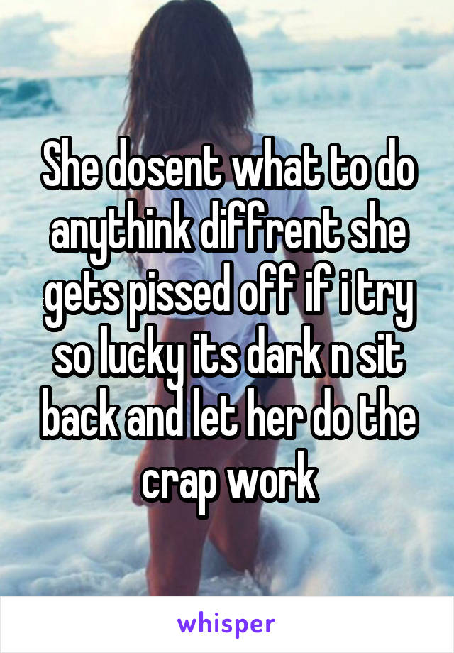 She dosent what to do anythink diffrent she gets pissed off if i try so lucky its dark n sit back and let her do the crap work