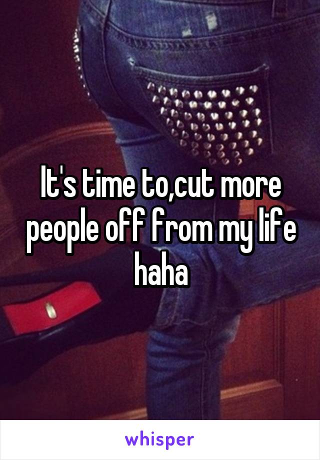 It's time to,cut more people off from my life haha