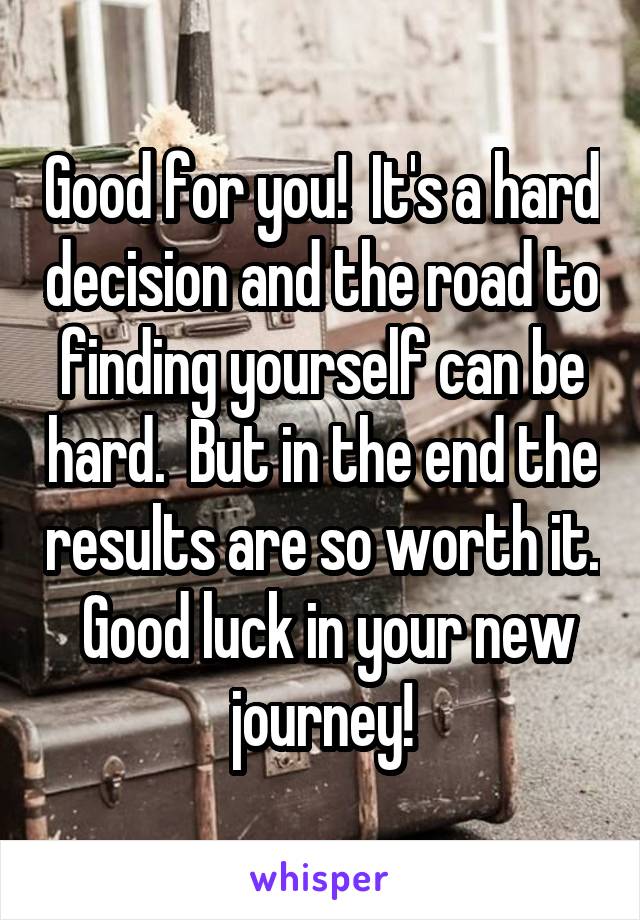 Good for you!  It's a hard decision and the road to finding yourself can be hard.  But in the end the results are so worth it.  Good luck in your new journey!