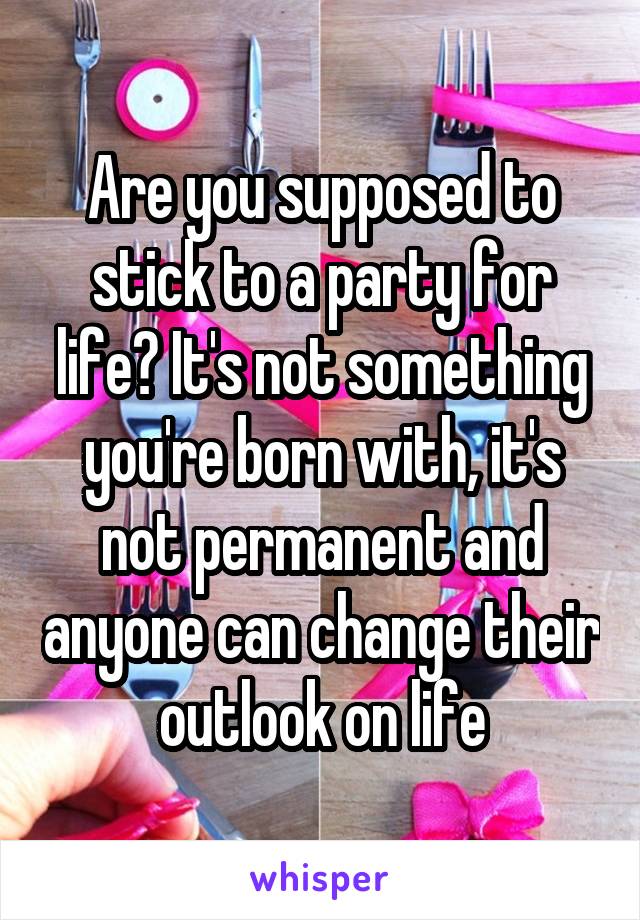 Are you supposed to stick to a party for life? It's not something you're born with, it's not permanent and anyone can change their outlook on life