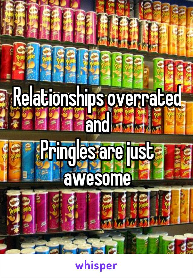 Relationships overrated and
Pringles are just awesome