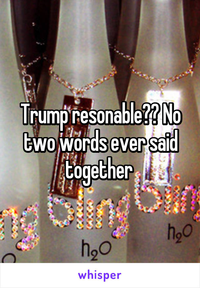 Trump resonable?? No two words ever said together 