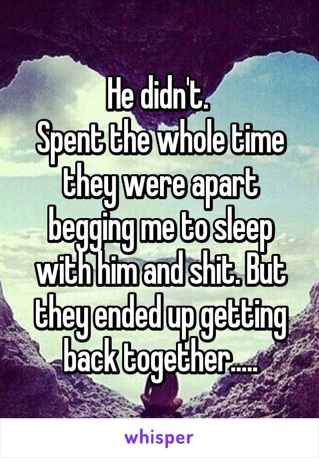 He didn't. 
Spent the whole time they were apart begging me to sleep with him and shit. But they ended up getting back together.....