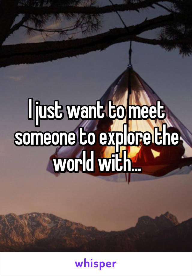 I just want to meet someone to explore the world with...