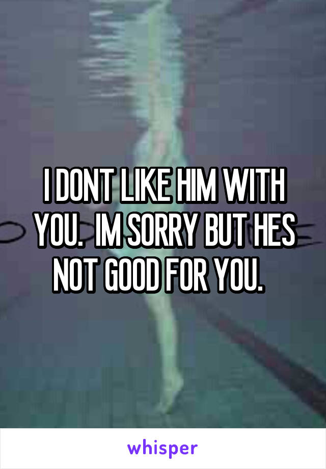 I DONT LIKE HIM WITH YOU.  IM SORRY BUT HES NOT GOOD FOR YOU.  