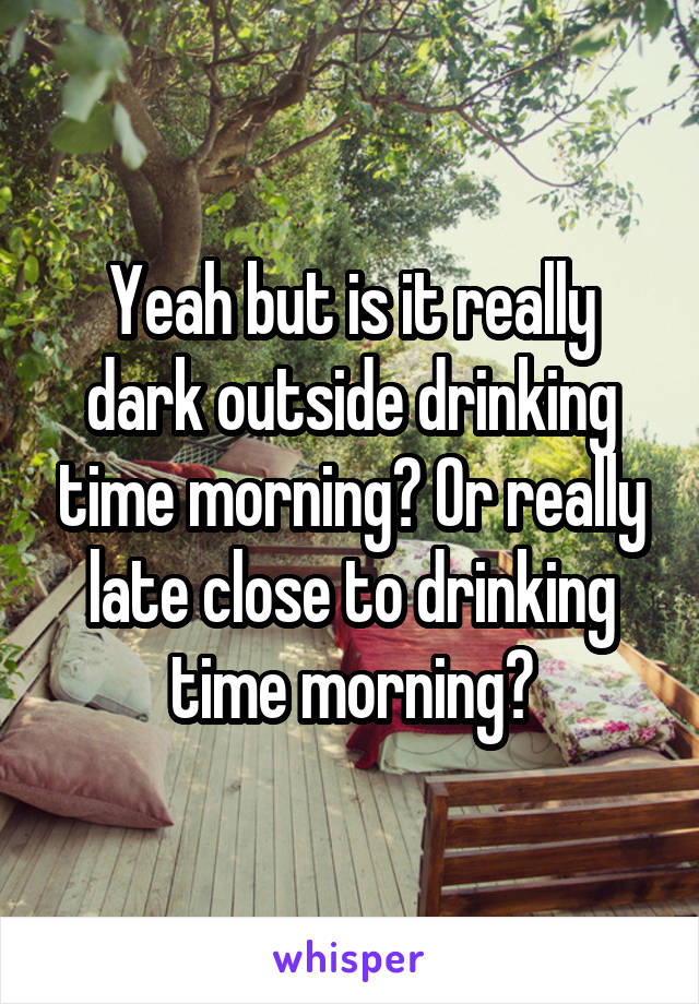 Yeah but is it really dark outside drinking time morning? Or really late close to drinking time morning?