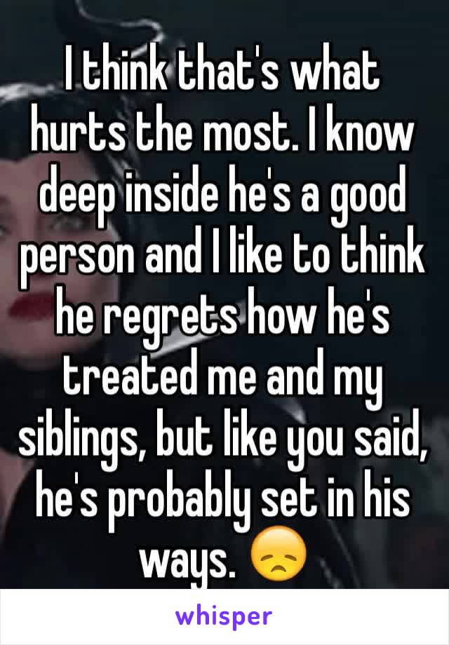 I think that's what hurts the most. I know deep inside he's a good person and I like to think he regrets how he's treated me and my siblings, but like you said, he's probably set in his ways. 😞