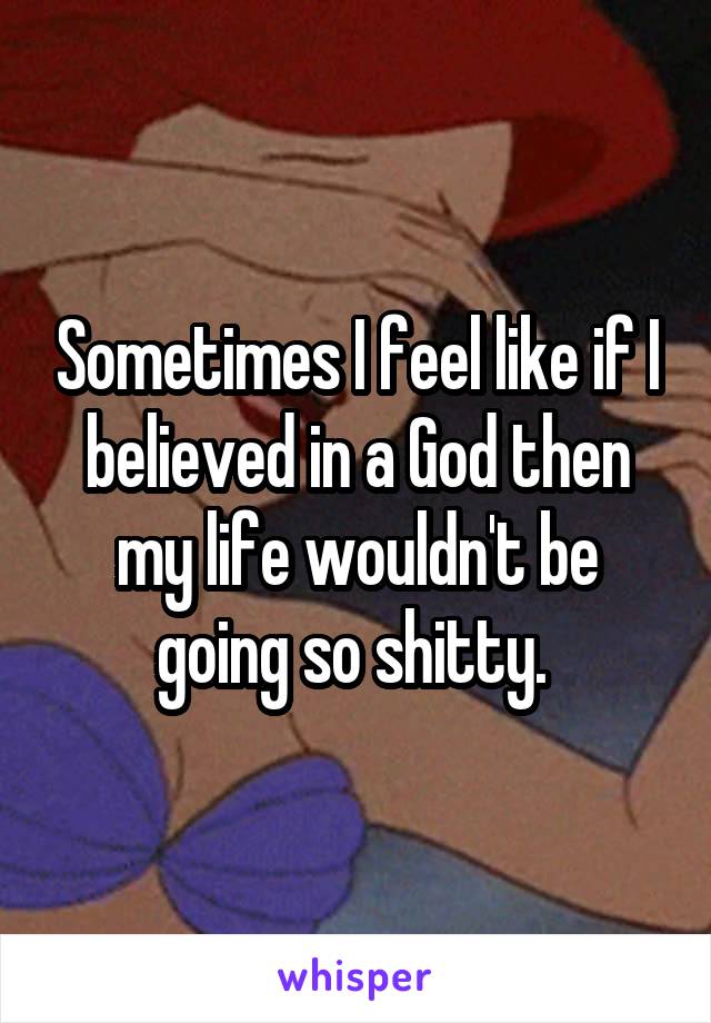 Sometimes I feel like if I believed in a God then my life wouldn't be going so shitty. 