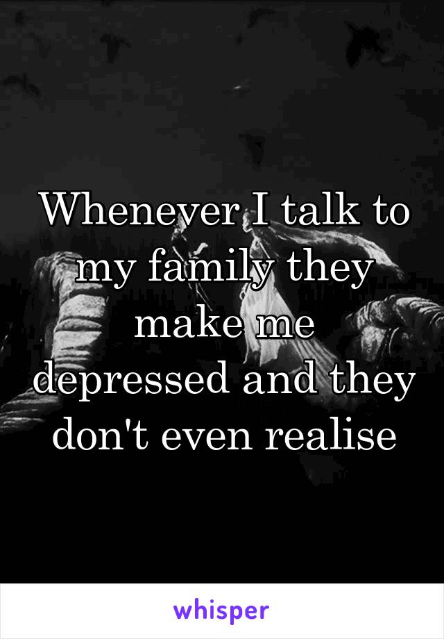 Whenever I talk to my family they make me depressed and they don't even realise