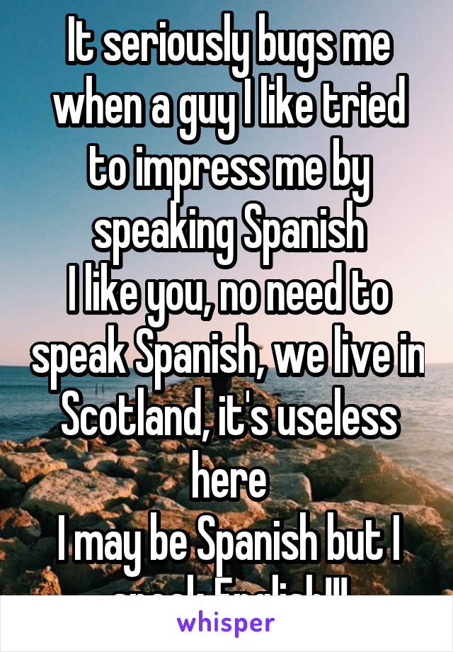 It seriously bugs me when a guy I like tried to impress me by speaking Spanish
I like you, no need to speak Spanish, we live in Scotland, it's useless here
I may be Spanish but I speak English!!!