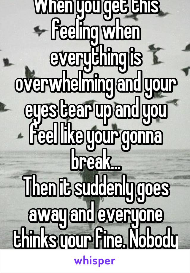 When you get this feeling when everything is overwhelming and your eyes tear up and you feel like your gonna break...
Then it suddenly goes away and everyone thinks your fine. Nobody knows the real me