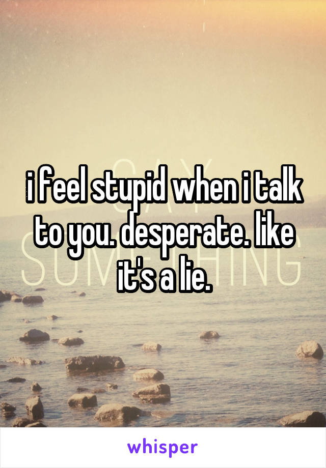 i feel stupid when i talk to you. desperate. like it's a lie.