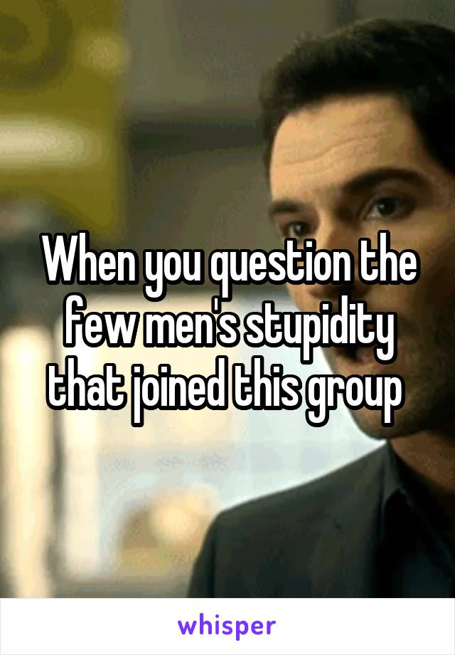 When you question the few men's stupidity that joined this group 