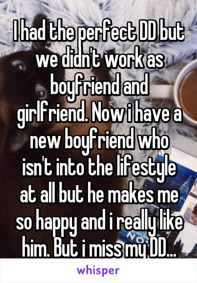 I had the perfect DD but we didn't work as boyfriend and girlfriend. Now i have a new boyfriend who isn't into the lifestyle at all but he makes me so happy and i really like him. But i miss my DD...