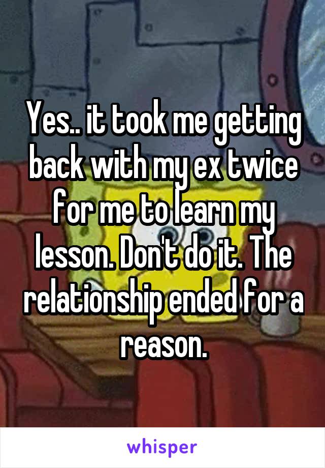 Yes.. it took me getting back with my ex twice for me to learn my lesson. Don't do it. The relationship ended for a reason.