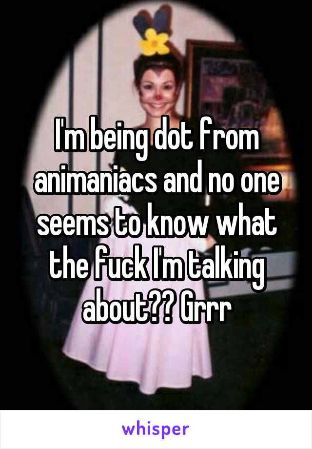 I'm being dot from animaniacs and no one seems to know what the fuck I'm talking about?? Grrr