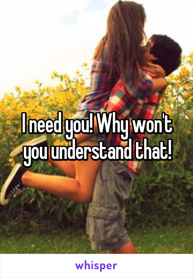 I need you! Why won't you understand that!