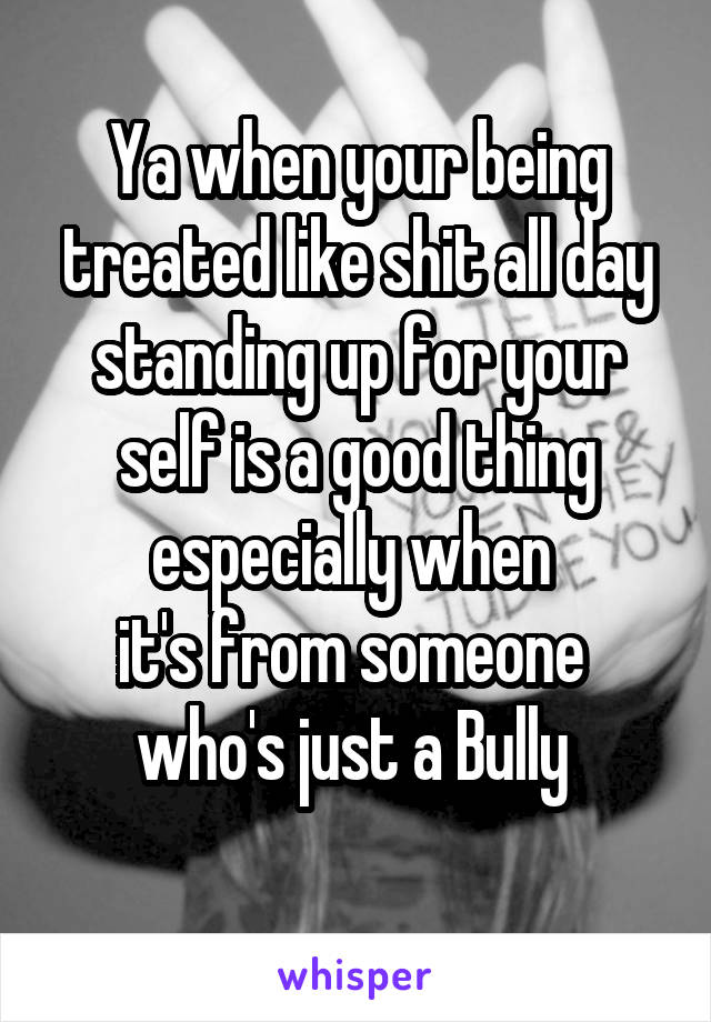 Ya when your being treated like shit all day standing up for your self is a good thing especially when 
it's from someone  who's just a Bully 
