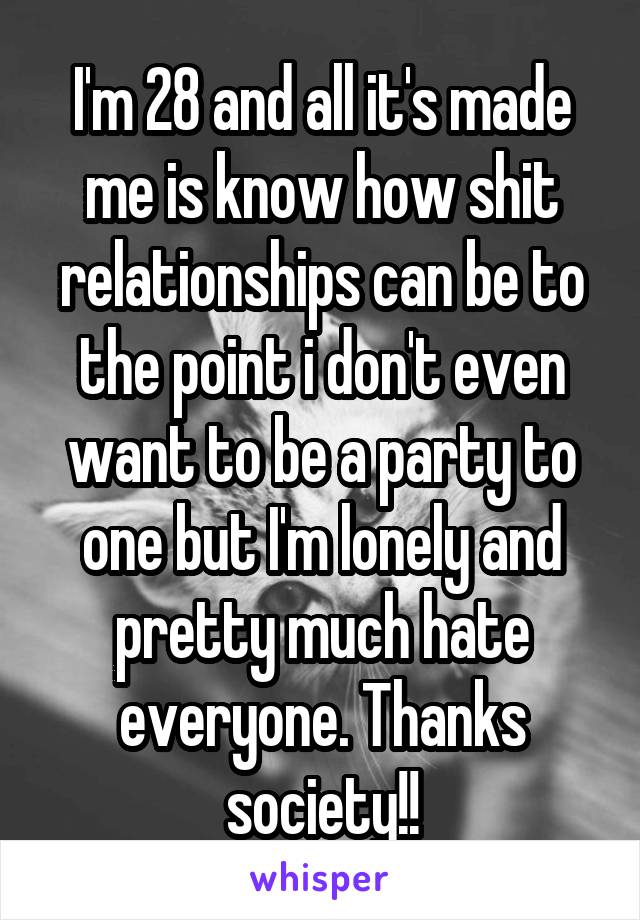 I'm 28 and all it's made me is know how shit relationships can be to the point i don't even want to be a party to one but I'm lonely and pretty much hate everyone. Thanks society!!
