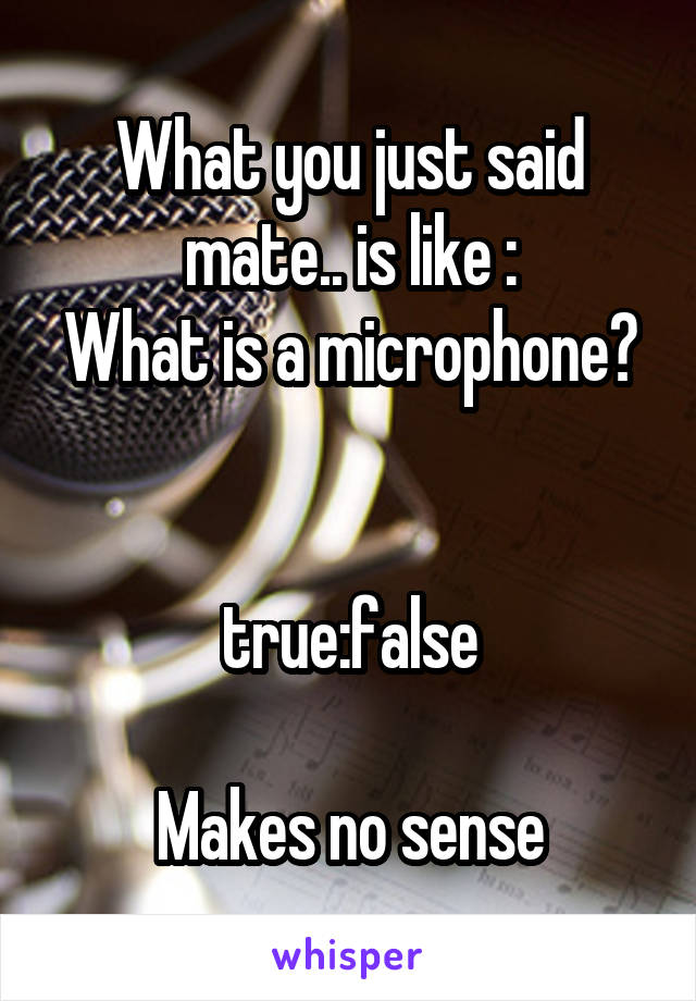 What you just said mate.. is like :
What is a microphone?


true:false

Makes no sense