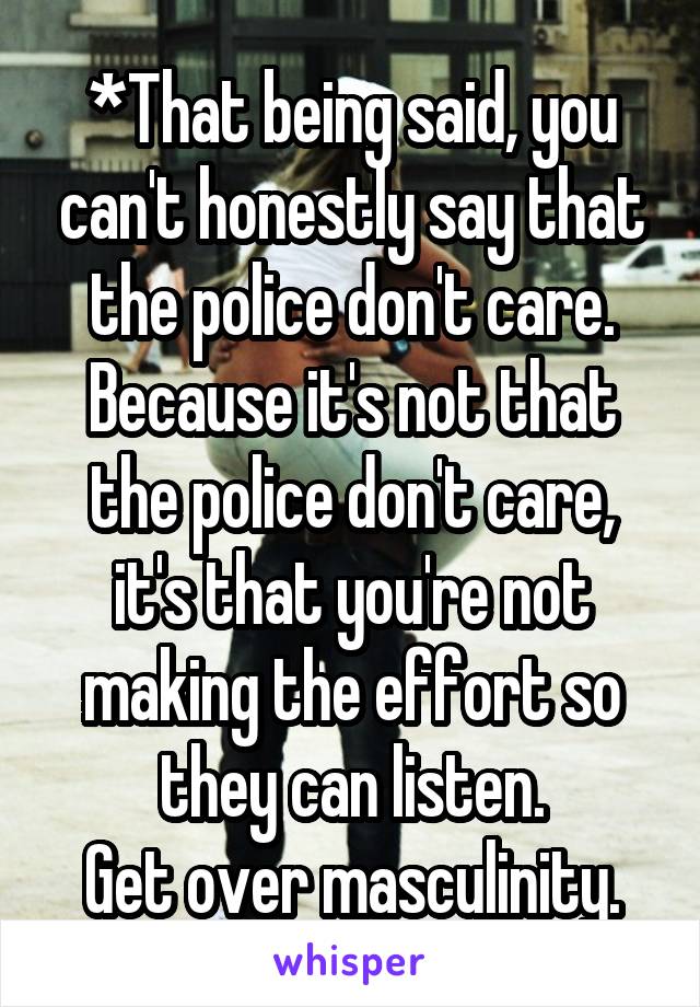 *That being said, you can't honestly say that the police don't care.
Because it's not that the police don't care, it's that you're not making the effort so they can listen.
Get over masculinity.