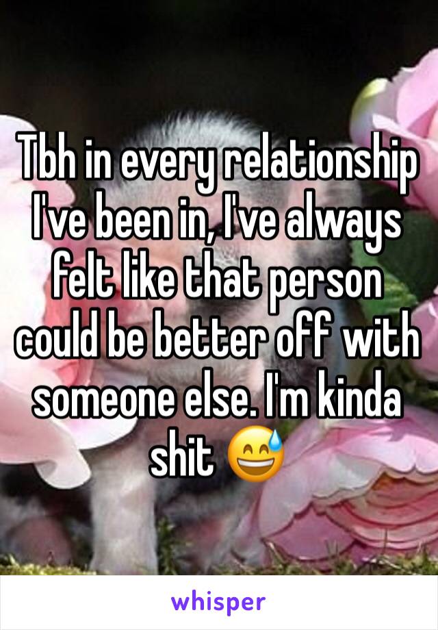 Tbh in every relationship I've been in, I've always felt like that person could be better off with someone else. I'm kinda shit 😅