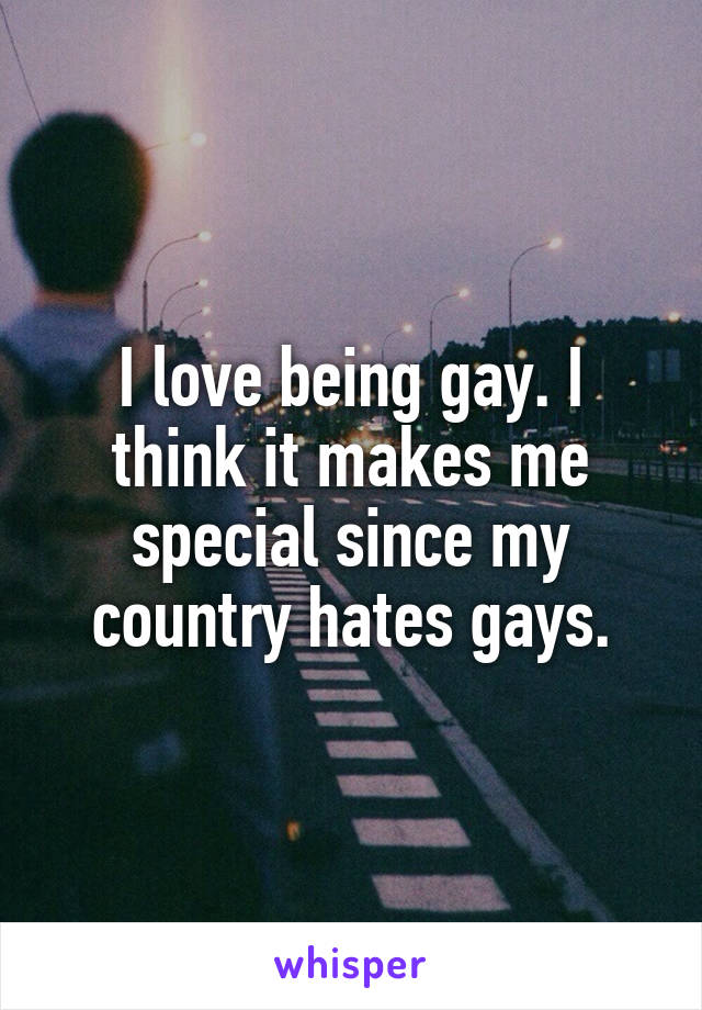 I love being gay. I think it makes me special since my country hates gays.
