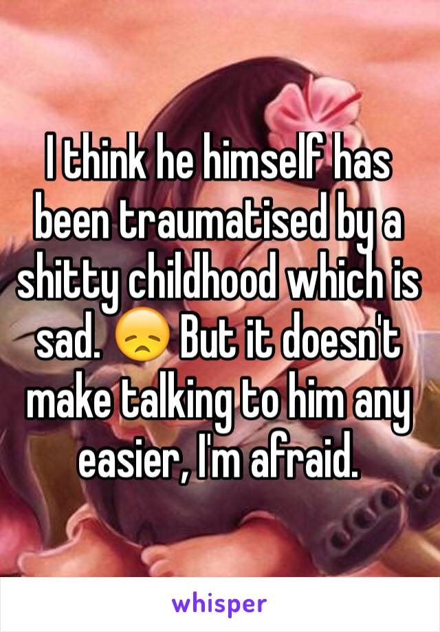 I think he himself has been traumatised by a shitty childhood which is sad. 😞 But it doesn't make talking to him any easier, I'm afraid. 