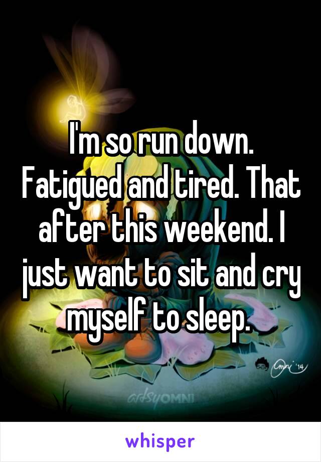 I'm so run down. Fatigued and tired. That after this weekend. I just want to sit and cry myself to sleep. 