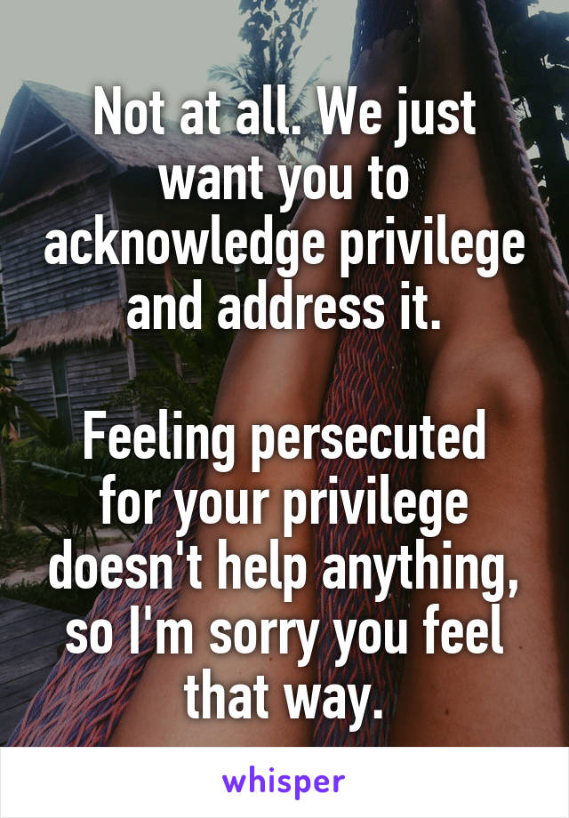 Not at all. We just want you to acknowledge privilege and address it.

Feeling persecuted for your privilege doesn't help anything, so I'm sorry you feel that way.