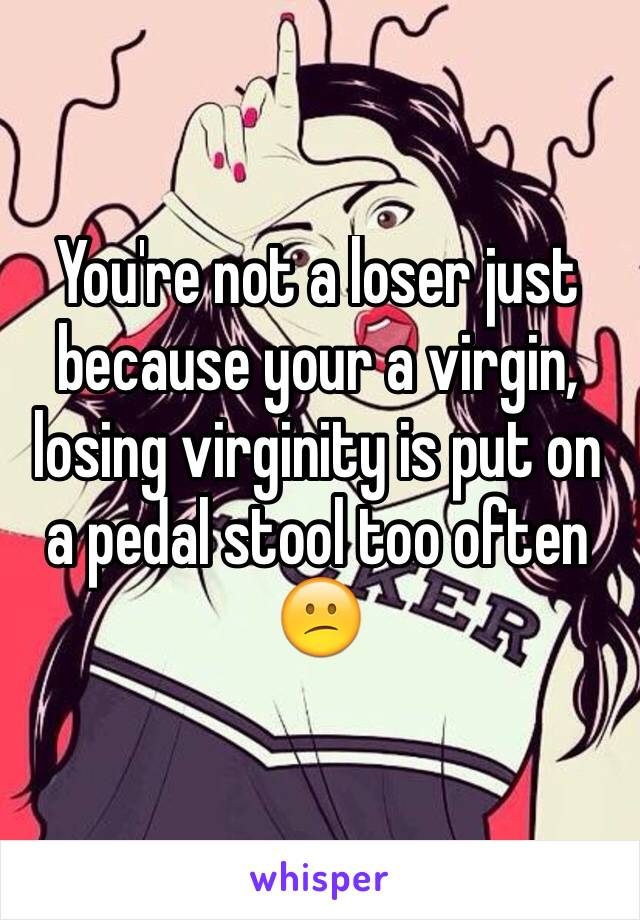 You're not a loser just because your a virgin, losing virginity is put on a pedal stool too often 😕