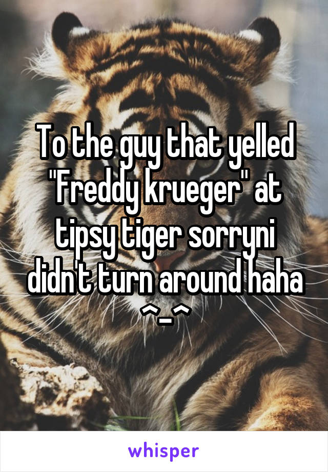 To the guy that yelled "Freddy krueger" at tipsy tiger sorryni didn't turn around haha ^-^