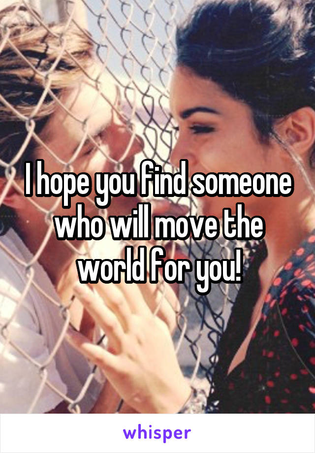 I hope you find someone who will move the world for you!