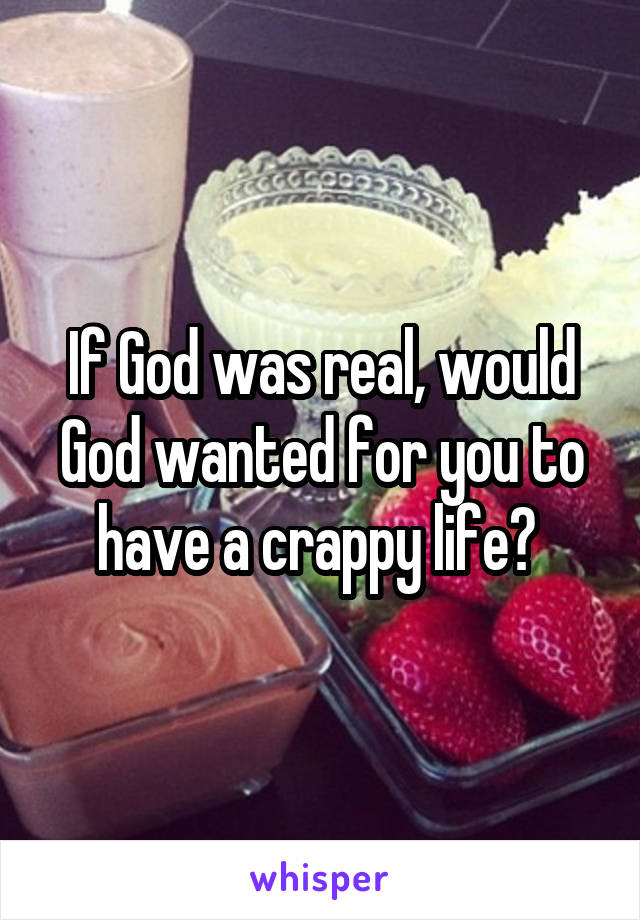 If God was real, would God wanted for you to have a crappy life? 