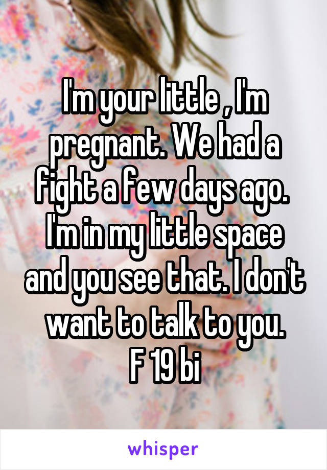 I'm your little , I'm pregnant. We had a fight a few days ago. 
I'm in my little space and you see that. I don't want to talk to you.
F 19 bi