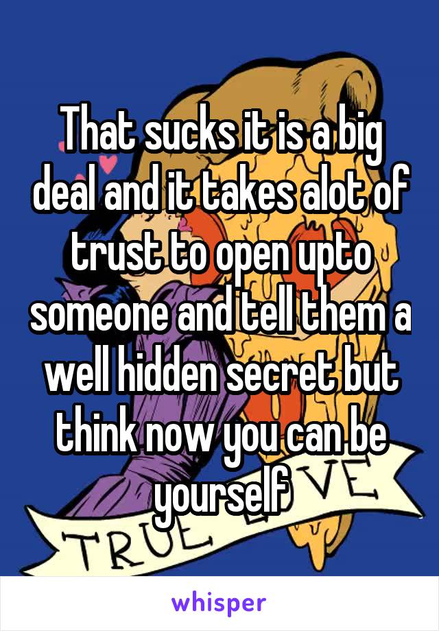 That sucks it is a big deal and it takes alot of trust to open upto someone and tell them a well hidden secret but think now you can be yourself