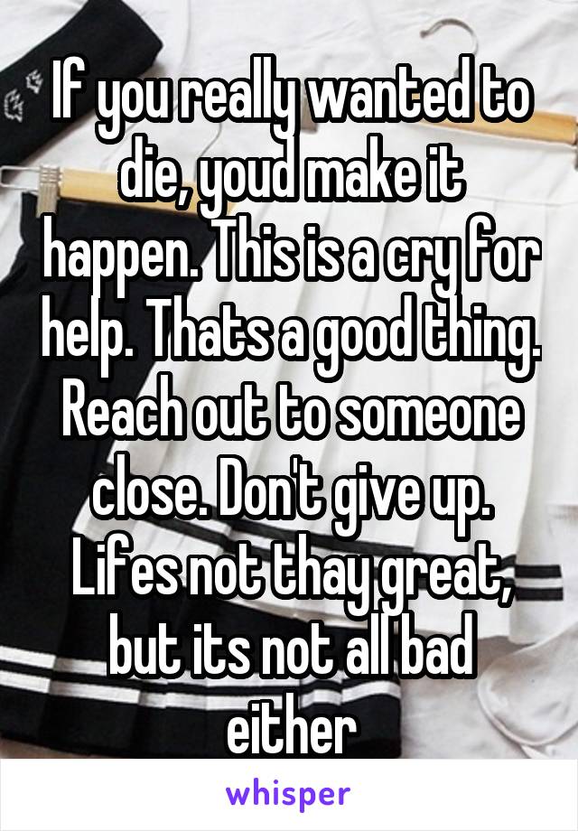If you really wanted to die, youd make it happen. This is a cry for help. Thats a good thing. Reach out to someone close. Don't give up. Lifes not thay great, but its not all bad either