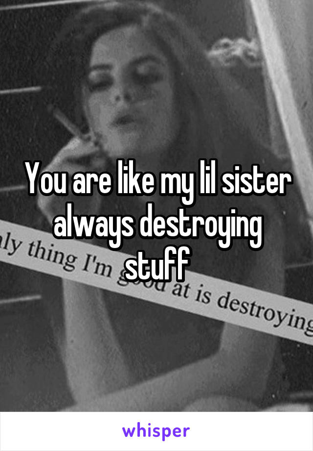 You are like my lil sister always destroying stuff