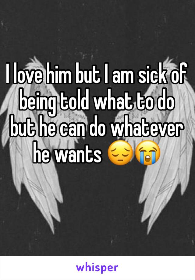 I love him but I am sick of being told what to do but he can do whatever he wants 😔😭