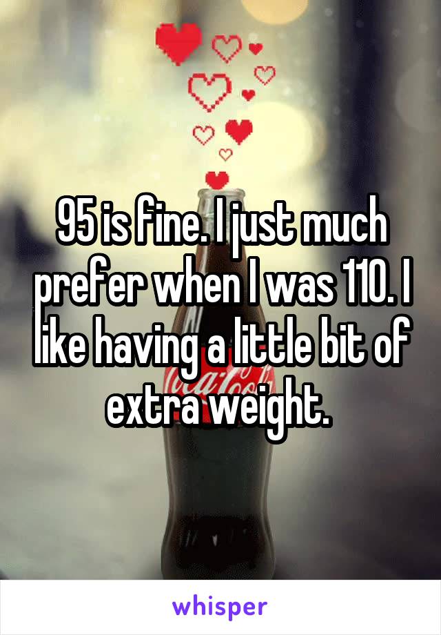 95 is fine. I just much prefer when I was 110. I like having a little bit of extra weight. 
