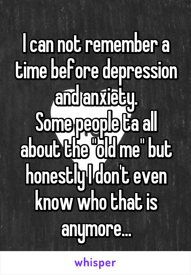 I can not remember a time before depression and anxiety.
Some people ta all about the "old me" but honestly I don't even know who that is anymore...