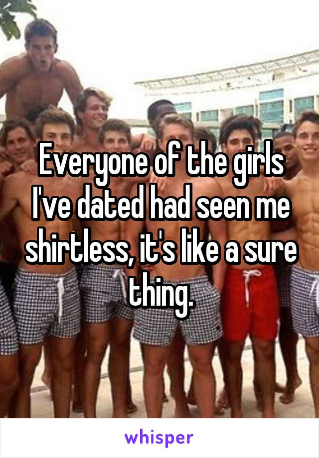 Everyone of the girls I've dated had seen me shirtless, it's like a sure thing.