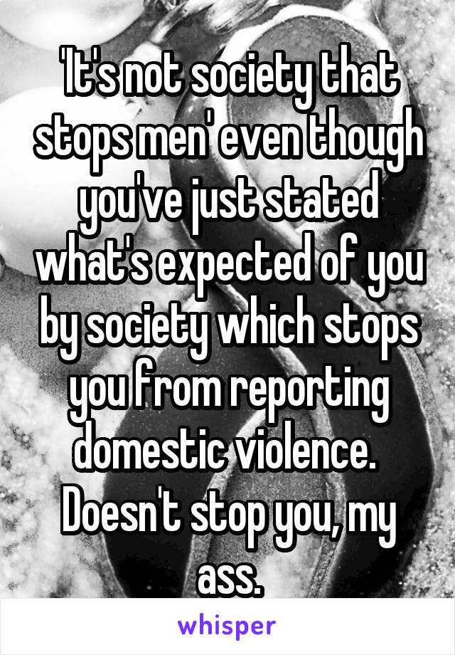 'It's not society that stops men' even though you've just stated what's expected of you by society which stops you from reporting domestic violence. 
Doesn't stop you, my ass.