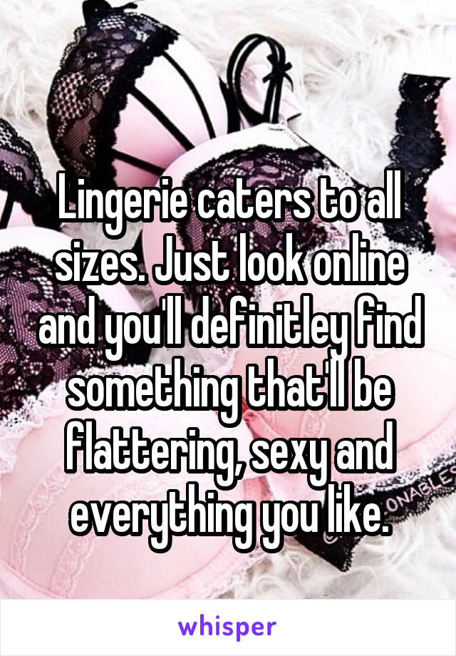 
Lingerie caters to all sizes. Just look online and you'll definitley find something that'll be flattering, sexy and everything you like.