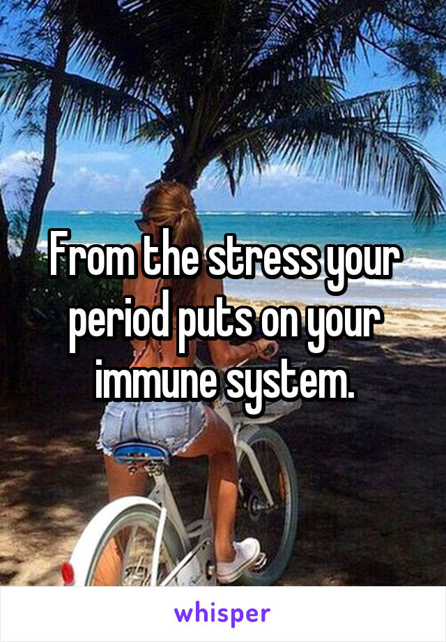 From the stress your period puts on your immune system.