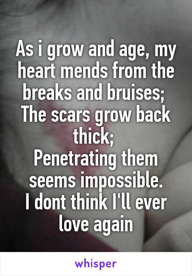 As i grow and age, my heart mends from the breaks and bruises; 
The scars grow back thick; 
Penetrating them seems impossible.
I dont think I'll ever love again