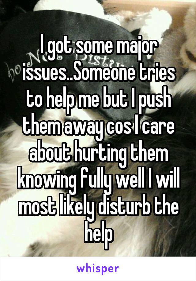 I got some major issues..Someone tries to help me but I push them away cos I care about hurting them knowing fully well I will most likely disturb the help
