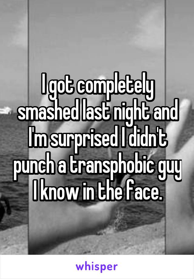 I got completely smashed last night and I'm surprised I didn't punch a transphobic guy I know in the face.