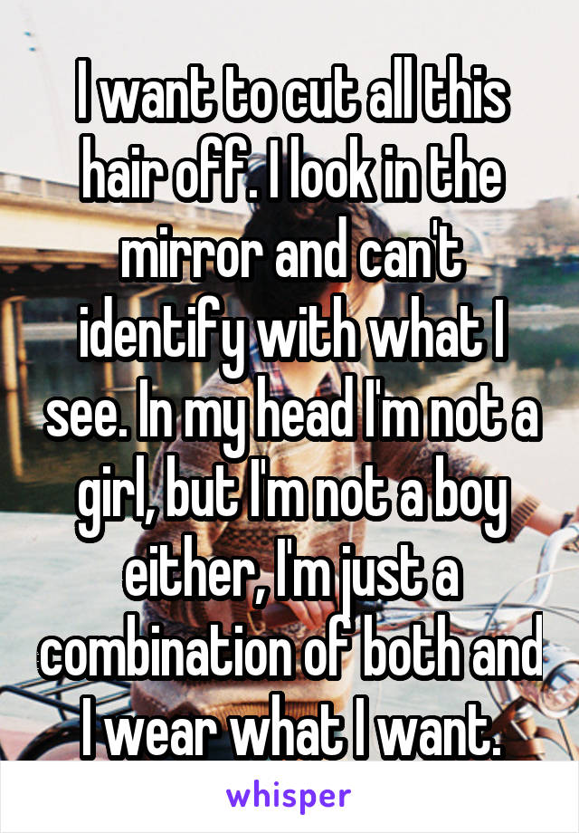 I want to cut all this hair off. I look in the mirror and can't identify with what I see. In my head I'm not a girl, but I'm not a boy either, I'm just a combination of both and I wear what I want.