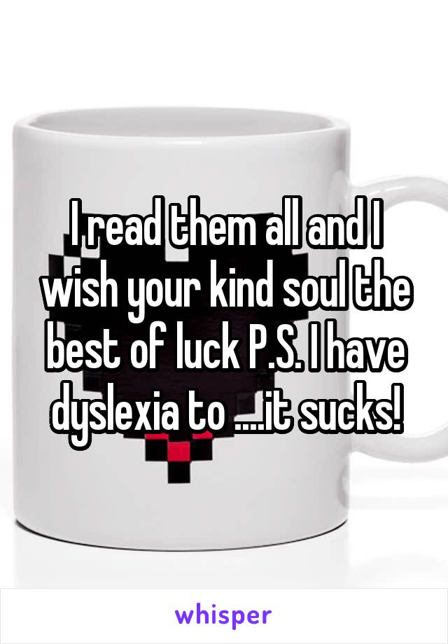 I read them all and I wish your kind soul the best of luck P.S. I have dyslexia to ....it sucks!